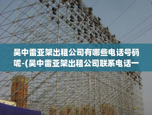 吴中雷亚架出租公司有哪些电话号码呢-(吴中雷亚架出租公司联系电话一览)