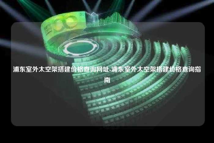 浦东室外太空架搭建价格查询网址-浦东室外太空架搭建价格查询指南